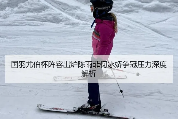 国羽尤伯杯阵容出炉陈雨菲何冰娇争冠压力深度解析